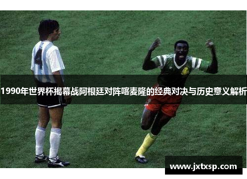 1990年世界杯揭幕战阿根廷对阵喀麦隆的经典对决与历史意义解析