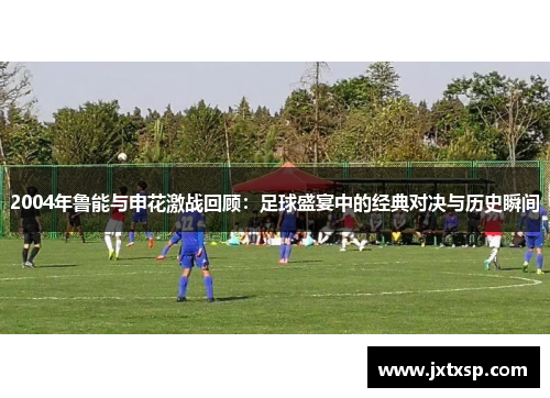 2004年鲁能与申花激战回顾：足球盛宴中的经典对决与历史瞬间